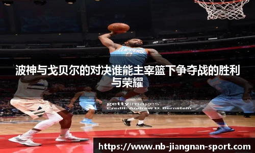 波神与戈贝尔的对决谁能主宰篮下争夺战的胜利与荣耀