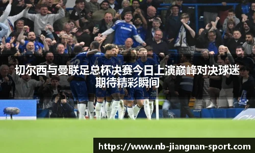 切尔西与曼联足总杯决赛今日上演巅峰对决球迷期待精彩瞬间